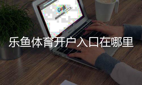 乐鱼体育开户入口在哪里?最新注册流程、验证步骤与安全注意事项
