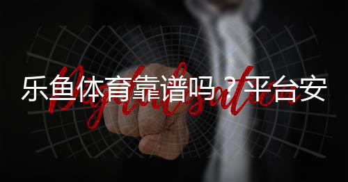 乐鱼体育靠谱吗?平台安全、资金保障与用户口碑全面评测