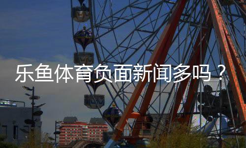 乐鱼体育负面新闻多吗？真实口碑、投诉案例与安全攻略全解析