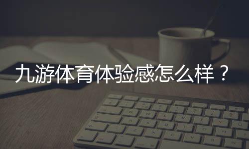 九游体育体验感怎么样？2026最新真实评测与新手使用指南