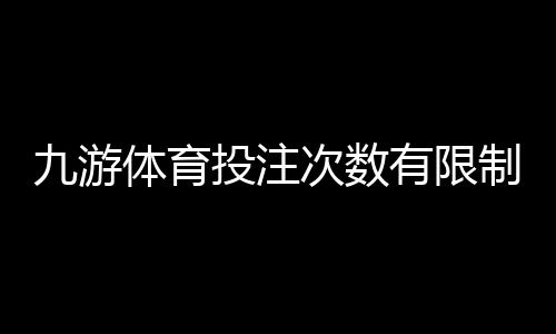 九游体育投注次数有限制吗?投注次数、频率与限额全解析
