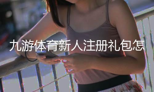 九游体育新人注册礼包怎么领?注册流程、礼包内容与领取攻略