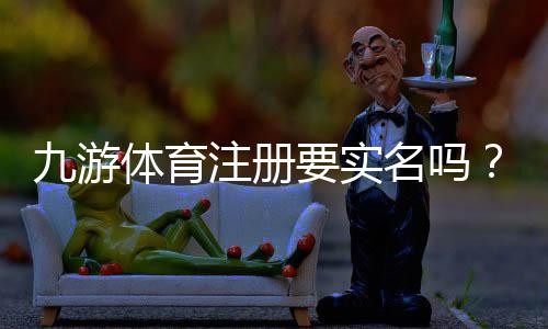 九游体育注册要实名吗？实名认证要求、操作步骤与常见问题详解