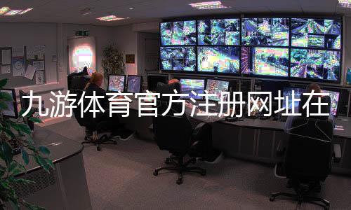 九游体育官方注册网址在哪里？新手快速注册教程与安全验证全指南
