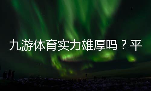 九游体育实力雄厚吗？平台背景、资金保障与用户口碑全方位解析