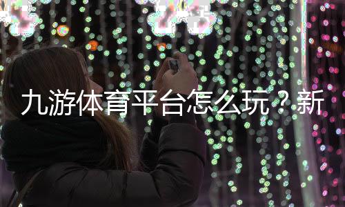 九游体育平台怎么玩?新手注册、充值、投注与安全全攻略