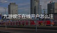 九游娱乐在线开户怎么注册？新手流程、实名认证与防骗注意事项全攻略