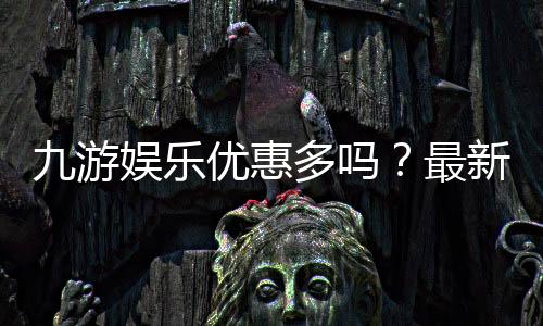 九游娱乐优惠多吗?最新版优惠种类、领取攻略与防坑技巧一文看懂
