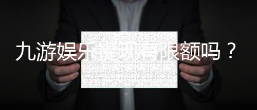 九游娱乐提现有限额吗?最新提现额度、限制与常见问题全解析