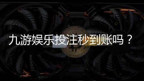 九游娱乐投注秒到账吗？到账速度、延迟原因与解决办法一文看懂