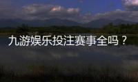 九游娱乐投注赛事全吗？一文看懂平台赛事覆盖与玩法