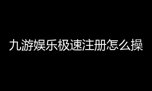 九游娱乐极速注册怎么操作？一键完成步骤与安全注意事项