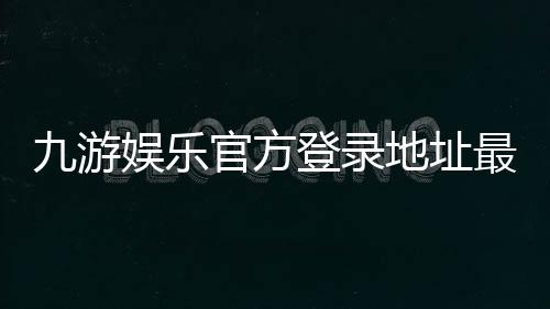 九游娱乐官方登录地址最新入口:安全登录教程与常见问题完全指南