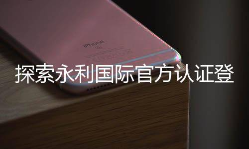 探索永利国际官方认证登录：安全、便捷与快乐并存