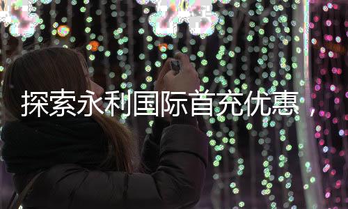 探索永利国际首充优惠，让您的游戏之旅更精彩