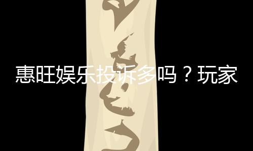 惠旺娱乐投诉多吗?玩家真实反馈与平台服务解析