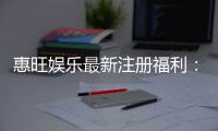 惠旺娱乐最新注册福利：新会员专享豪礼及高额返水活动