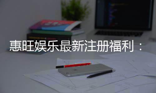 惠旺娱乐最新注册福利:新会员专享豪礼及高额返水活动