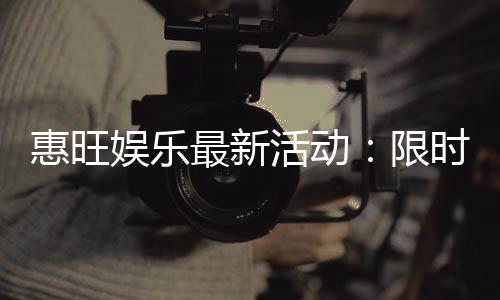 惠旺娱乐最新活动：限时优惠与惊喜礼包等你来拿