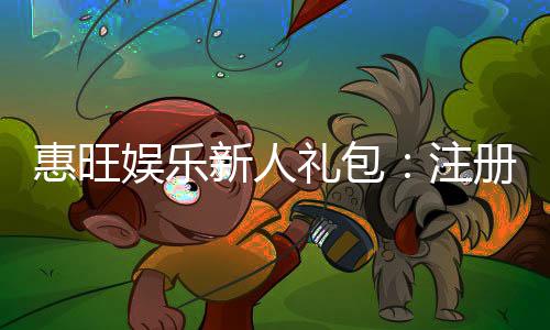 惠旺娱乐新人礼包：注册即享超值豪礼首存加送彩金！