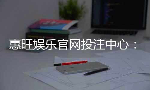 惠旺娱乐官网投注中心:畅享顶级棋牌与电子游艺的投注盛宴