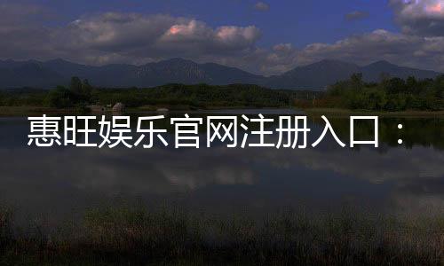 惠旺娱乐官网注册入口:轻松三步完成账号注册畅享游戏