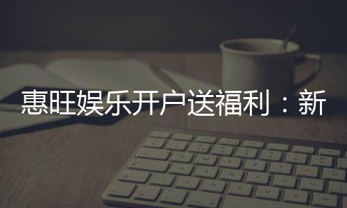 惠旺娱乐开户送福利:新会员专享豪礼首存即赠888元