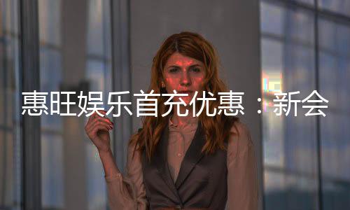 惠旺娱乐首充优惠:新会员专享高额返利福利