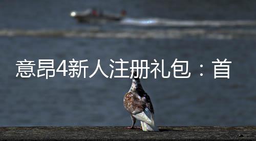 意昂4新人注册礼包:首存福利与高额彩金等你拿