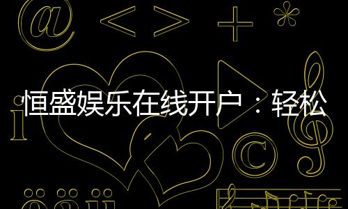 恒盛娱乐在线开户:轻松注册享豪华礼包与真人娱乐盛宴