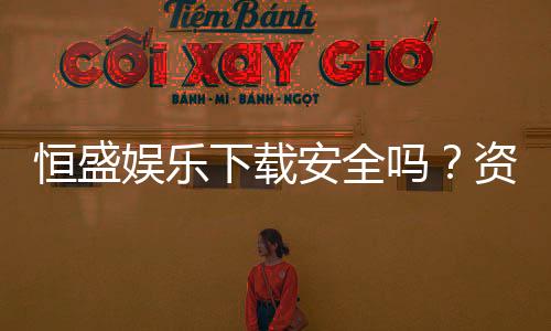 恒盛娱乐下载安全吗？资深玩家解析平台安全性与下载指南