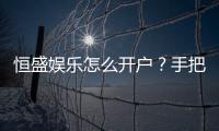恒盛娱乐怎么开户？手把手教你快速注册流程