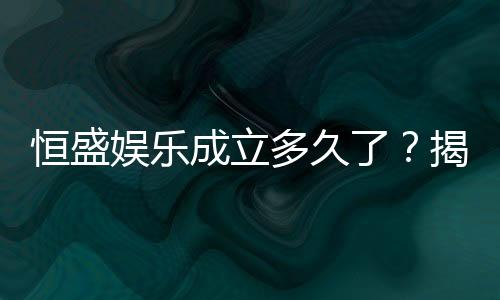 恒盛娱乐成立多久了?揭秘其发展历程与品牌实力