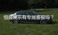 恒盛娱乐有专属客服吗？为您揭秘VIP一对一服务体验
