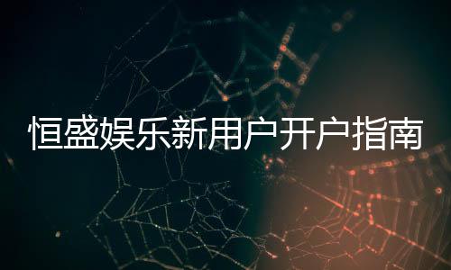 恒盛娱乐新用户开户指南:轻松注册领豪礼畅享棋牌电子游艺