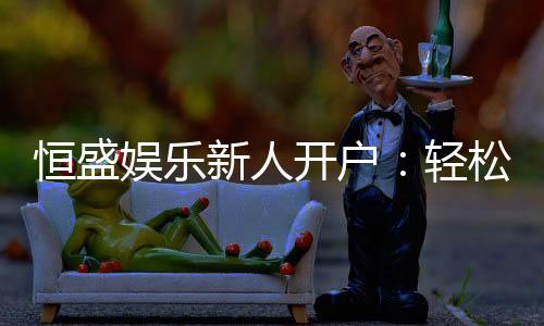 恒盛娱乐新人开户：轻松注册即享豪华礼包与独家优惠