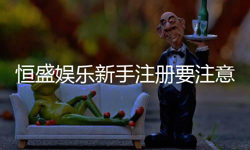 恒盛娱乐新手注册要注意什么？5大关键事项助你轻松入门