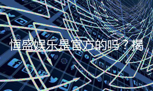 恒盛娱乐是官方的吗?揭秘平台背景与安全认证详情
