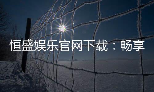 恒盛娱乐官网下载：畅享顶级棋牌电游的尊贵体验