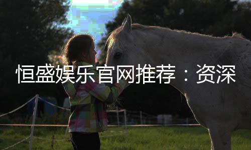 恒盛娱乐官网推荐：资深玩家揭秘高返水优质平台