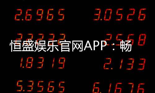 恒盛娱乐官网APP:畅享棋牌电游的顶级娱乐体验