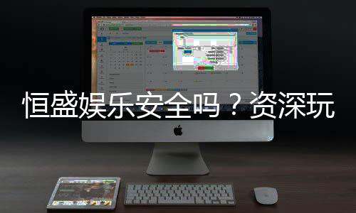恒盛娱乐安全吗？资深玩家揭秘平台真实体验与保障措施