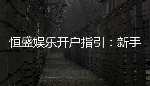 恒盛娱乐开户指引:新手必看的详细注册流程与技巧