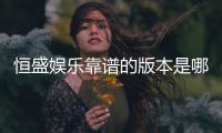 恒盛娱乐靠谱的版本是哪一个？资深玩家实测推荐这三款