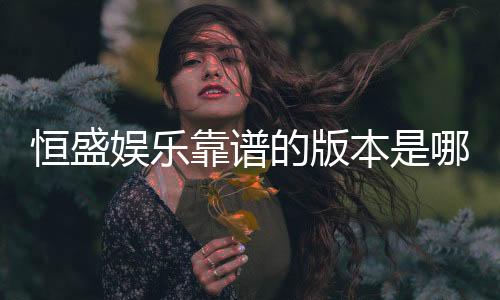 恒盛娱乐靠谱的版本是哪一个？资深玩家实测推荐这三款