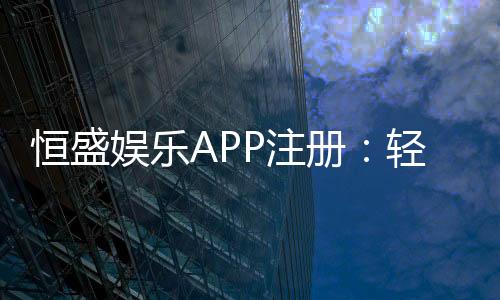 恒盛娱乐APP注册:轻松三步完成畅享顶级棋牌体验