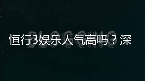 恒行3娱乐人气高吗?深度解析平台火爆原因与玩家真实体验