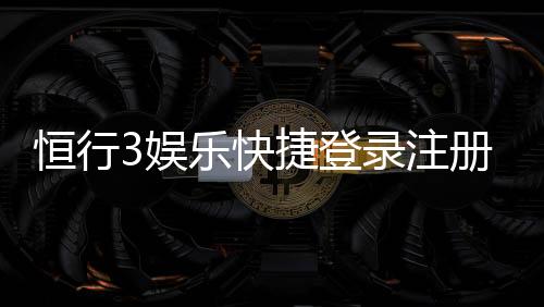 恒行3娱乐快捷登录注册:轻松三步完成账号注册畅玩无忧
