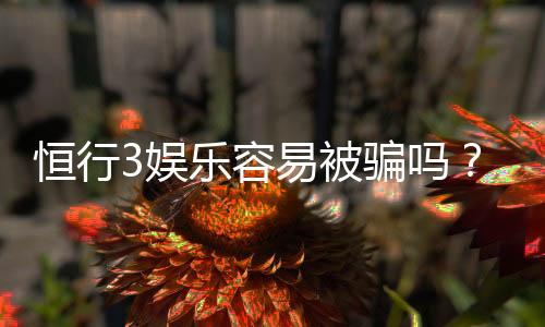 恒行3娱乐容易被骗吗？资深玩家揭秘防骗技巧与平台选择