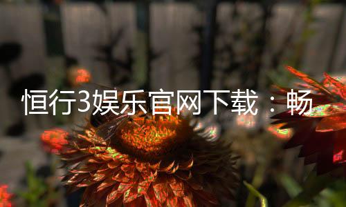 恒行3娱乐官网下载:畅享顶级棋牌电游的极致体验